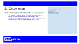What is the overall churn trend since the company started?
2. Churn rates -- Now we cross Join the Months table with the
-- subscriptions table
cross_join AS
(SELECT *
FROM subscriptions
CROSS JOIN months),
● First we create a temporary table to store the three months that we will
calculate the churn rates for. We store it in the “months” table.
● We then take the temporary “months” table and perform a cross-join with the
“subscriptions” table. We store this table as “cross_join”
 