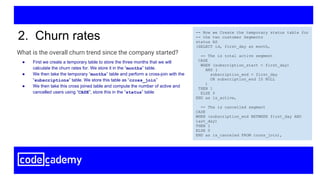 What is the overall churn trend since the company started?
2. Churn rates -- Now we Create the temporary status table for
-- the two customer Segments
status AS
(SELECT id, first_day as month,
-- The is total active segment
CASE
WHEN (subscription_start < first_day)
AND (
subscription_end > first_day
OR subscription_end IS NULL
)
THEN 1
ELSE 0
END as is_active,
-- The is cancelled segment
CASE
WHEN (subscription_end BETWEEN first_day AND
last_day)
THEN 1
ELSE 0
END as is_canceled FROM cross_join),
● First we create a temporary table to store the three months that we will
calculate the churn rates for. We store it in the “months” table.
● We then take the temporary “months” table and perform a cross-join with the
“subscriptions” table. We store this table as “cross_join”
● We then take this cross joined table and compute the number of active and
cancelled users using “CASE”, store this in the “status” table
 
