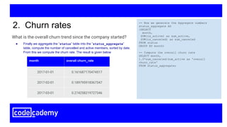 What is the overall churn trend since the company started?
2. Churn rates -- Now we generate the Aggregate numbers
status_aggregate AS
(SELECT
month,
SUM(is_active) as sum_active,
SUM(is_canceled) as sum_canceled
FROM status
GROUP BY month)
-- Compute the overall churn rate
SELECT month,
1.0*sum_canceled/sum_active as 'overall
churn_rate'
FROM status_aggregate;
month overall churn_rate
2017-01-01 0.161687170474517
2017-02-01 0.189795918367347
2017-03-01 0.274258219727346
● Finally we aggregate the “status” table into the “status_aggregate”
table, compute the number of cancelled and active members, sorted by date.
From this we compute the churn rate. The result is given below
 