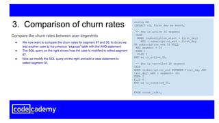 Compare the churn rates between user segments
3. Comparison of churn rates status AS
(SELECT id, first_day as month,
...
-- The is active 30 segment
CASE
WHEN (subscription_start < first_day)
AND ( subscription_end > first_day
OR subscription_end IS NULL)
AND segment = 30
THEN 1
ELSE 0
END as is_active_30,
-- The is cancelled 30 segment
CASE
WHEN (subscription_end BETWEEN first_day AND
last_day) AND ( segment= 30)
THEN 1
ELSE 0
END as is_canceled_30,
…
FROM cross_join),
● We now want to compare the churn rates for segment 87 and 30, to do so we
add another case to our previous “status” table with the AND statement.
● The SQL query on the right shows how the case is modified to select segment
87.
● Now we modify the SQL query on the right and add a case statement to
select segment 30.
 