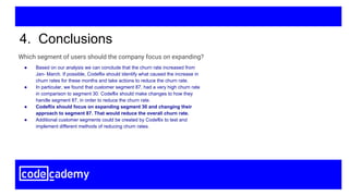 4. Conclusions
● Based on our analysis we can conclude that the churn rate increased from
Jan- March. If possible, Codeflix should identify what caused the increase in
churn rates for these months and take actions to reduce the churn rate.
● In particular, we found that customer segment 87, had a very high churn rate
in comparison to segment 30. Codeflix should make changes to how they
handle segment 87, in order to reduce the churn rate.
● Codeflix should focus on expanding segment 30 and changing their
approach to segment 87. That would reduce the overall churn rate.
● Additional customer segments could be created by Codeflix to test and
implement different methods of reducing churn rates.
Which segment of users should the company focus on expanding?
 