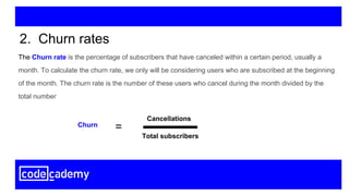 The Churn rate is the percentage of subscribers that have canceled within a certain period, usually a
month. To calculate the churn rate, we only will be considering users who are subscribed at the beginning
of the month. The churn rate is the number of these users who cancel during the month divided by the
total number
2. Churn rates
Cancellations
Total subscribers
Churn
=
 