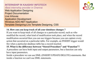 INTERNSHIP IN KAASHIV INFOTECH
-Best internship provider in Chennai
Web Application Designing
Project Documentation
Live Inhouse
Application Development
Windows ADO.NET Application
Template Designing-Live Template Designing, CSS
14. How can you keep track of all your database changes ?
If you want to keep track of all changes to a particular record, such as who
modified the record, what kind of modification took place, and when the record
modification occurred then you can use triggers because you can capture every
action that occurred on a particular table. For example, an INSERT trigger would
fire when a particular database table has a record inserted.
15. What is the difference between “Stored Procedure” and “Function”?
A procedure can have both input and output parameters, but a function can only
have input parameters.
Inside a procedure we can use DML (INSERT/UPDATE/DELETE) statements. But
inside a function we can't use DML statements.
 