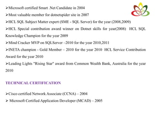 Microsoft certified Smart .Net Candidate in 2004
Most valuable member for dotnetspider site in 2007
HCL SQL Subject Matter expert (SME - SQL Server) for the year (2008,2009)
HCL Special contribution award winner on Dotnet skills for year(2008) HCL SQL
Knowledge Champion for the year 2009
Mind Cracker MVP on SQLServer –2010 for the year 2010,2011
INETA champion - Gold Member – 2010 for the year 2010 HCL Service Contribution
Award for the year 2010
Leading Lights "Rising Star" award from Common Wealth Bank, Australia for the year
2010
TECHNICAL CERTIFICATION
Cisco certified Network Associate (CCNA) – 2004
 Microsoft Certified Application Developer (MCAD) – 2005
 