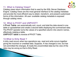 11. What is Catalog Views?
Catalog views return information that is used by the SQL Server Database
Engine. Catalog Views are the most general interface to the catalog metadata
and provide the most efficient way to obtain, transform, and present customized
forms of this information. All user- available catalog metadata is exposed
through catalog views.
12. What is PIVOT and UNPIVOT?
A Pivot Table can automatically sort, count, and total the data stored in one
table or spreadsheet and create a second table displaying the summarized data.
The PIVOT operator turns the values of a specified column into column names,
effectively rotating a table.
UNPIVOT table is reverse of PIVOT Table.
13.What is Dirty Read ?
A dirty read occurs when two operations say, read and write occurs together
giving the incorrect or unedited data. Suppose, A has changed a row, but has
not committed the changes. B reads the uncommitted data but his view of the
data may be wrong so that is Dirty Read.
 