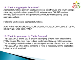 14. What is Aggregate Functions?
Aggregate functions perform a calculation on a set of values and return a single
value. Aggregate functions ignore NULL values except COUNT function.
HAVING clause is used, along with GROUP BY, for filtering query using
aggregate values.
Following functions are aggregate functions. 
AVG, MIN CHECKSUM_AGG, SUM, COUNT, STDEV, COUNT_BIG, STDEVP,
GROUPING, VAR, MAX. VARP
15. What do you mean by Table Sample?
TABLESAMPLE allows you to extract a sampling of rows from a table in the
FROM clause. The rows retrieved are random and they are not in any order.
This sampling can be based on a percentage of number of rows. You can use
TABLESAMPLE when only a sampling of rows is necessary for the application
instead of a full result set.
 