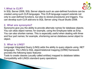 1.What is CLR?
In SQL Server 2008, SQL Server objects such as user-defined functions can be
created using such CLR languages. This CLR language support extends not
only to user-defined functions, but also to stored procedures and triggers. You
can develop such CLR add-ons to SQL Server using Visual Studio 2008.
2. What are synonyms?
Synonyms give you the ability to provide alternate names for database objects.
You can alias object names; for example, using the Employee table as Emp.
You can also shorten names. This is especially useful when dealing with three
and four part names; for example, shortening server.database.owner.object to
object.
3. What is LINQ?
Language Integrated Query (LINQ) adds the ability to query objects using .NET
languages. The LINQ to SQL object/relational mapping (O/RM) framework
provides the following basic features:
Tools to create classes (usually called entities) mapped to database tables
Compatibility with LINQ's standard query operations
 