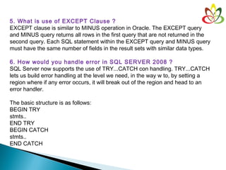 5. What is use of EXCEPT Clause ?
EXCEPT clause is similar to MINUS operation in Oracle. The EXCEPT query
and MINUS query returns all rows in the first query that are not returned in the
second query. Each SQL statement within the EXCEPT query and MINUS query
must have the same number of fields in the result sets with similar data types.
 
6. How would you handle error in SQL SERVER 2008 ?
SQL Server now supports the use of TRY...CATCH con handling. TRY...CATCH
lets us build error handling at the level we need, in the way w to, by setting a
region where if any error occurs, it will break out of the region and head to an
error handler. 
The basic structure is as follows:
BEGIN TRY 
stmts.. 
END TRY
BEGIN CATCH
stmts..
END CATCH
 