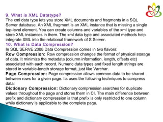 9. What is XML Datatype?
The xml data type lets you store XML documents and fragments in a SQL
Server database. An XML fragment is an XML instance that is missing a single
top-level element. You can create columns and variables of the xml type and
store XML instances in them. The xml data type and associated methods help
integrate XML into the relational framework of S Server.
10. What is Data Compression?
In SQL SERVE 2008 Data Compression comes in two flavors:
Row Compression: Row compression changes the format of physical storage
of data. It minimize the metadata (column information, length, offsets etc)
associated with each record. Numeric data types and fixed length strings are
stored in variable-length storage format, just like Varchar.
Page Compression: Page compression allows common data to be shared
between rows for a given page. Its uses the following techniques to compress
data:
Dictionary Compression: Dictionary compression searches for duplicate
values throughout the page and stores them in CI. The main difference between
prefix and dictionary compression is that prefix is only restricted to one column
while dictionary is applicable to the complete page.
 