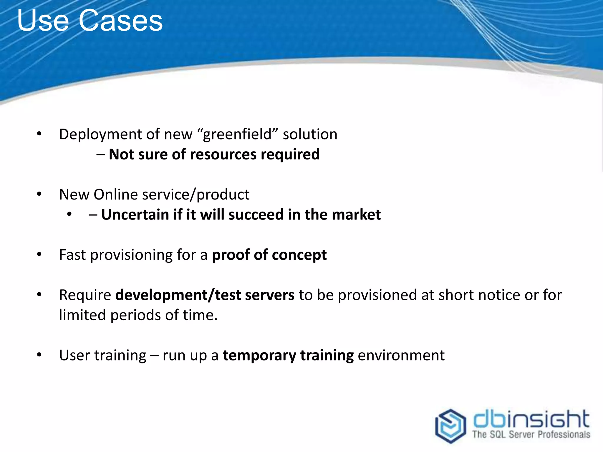 Use Cases • Deployment of new “greenfield” solution – Not sure of resources required • New Online service/product • – Uncertain if it will succeed in the market • Fast provisioning for a proof of concept • Require development/test servers to be provisioned at short notice or for limited periods of time. • User training – run up a temporary training environment 