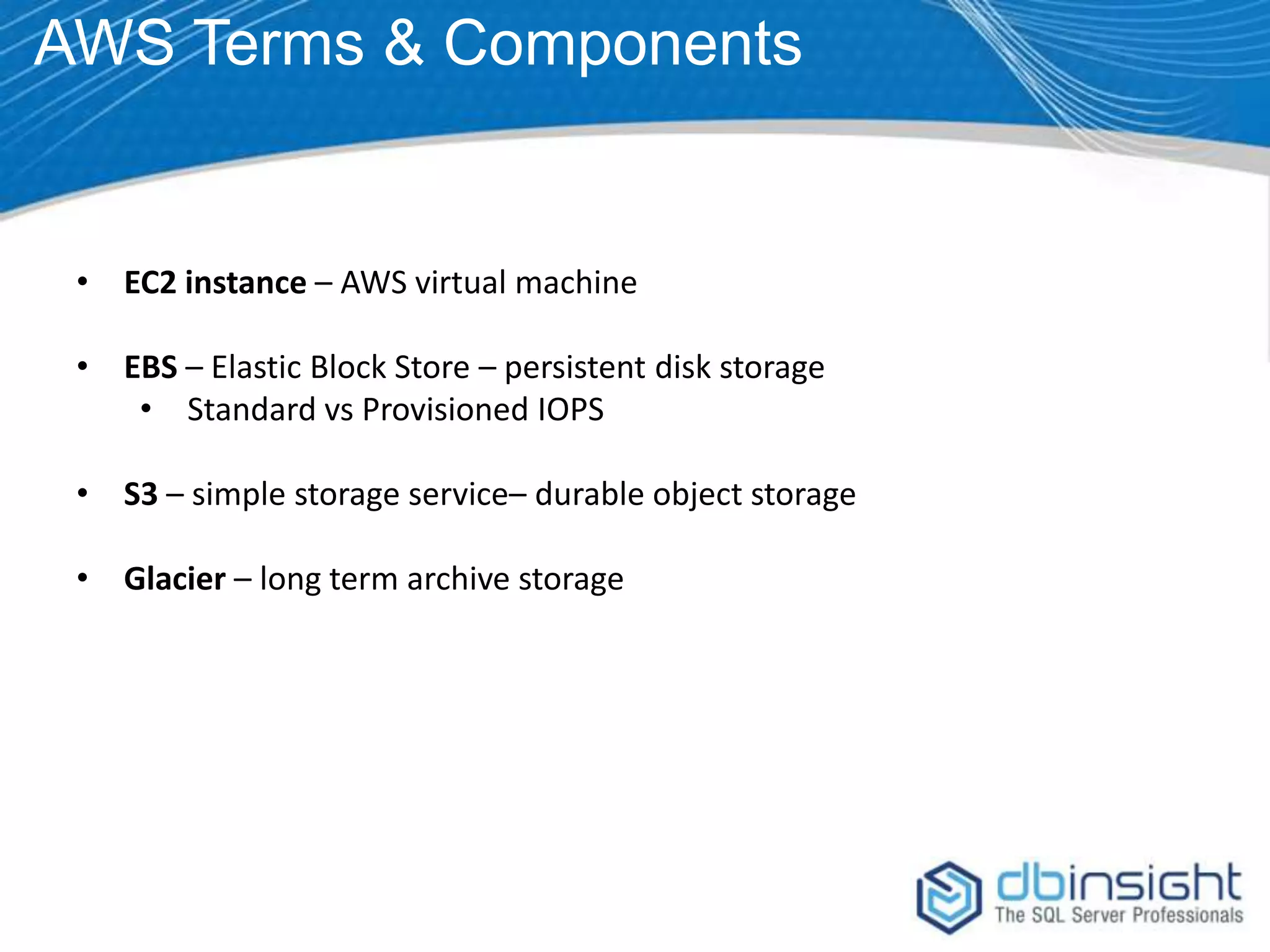 AWS Terms & Components • EC2 instance – AWS virtual machine • EBS – Elastic Block Store – persistent disk storage • Standard vs Provisioned IOPS • S3 – simple storage service– durable object storage • Glacier – long term archive storage 