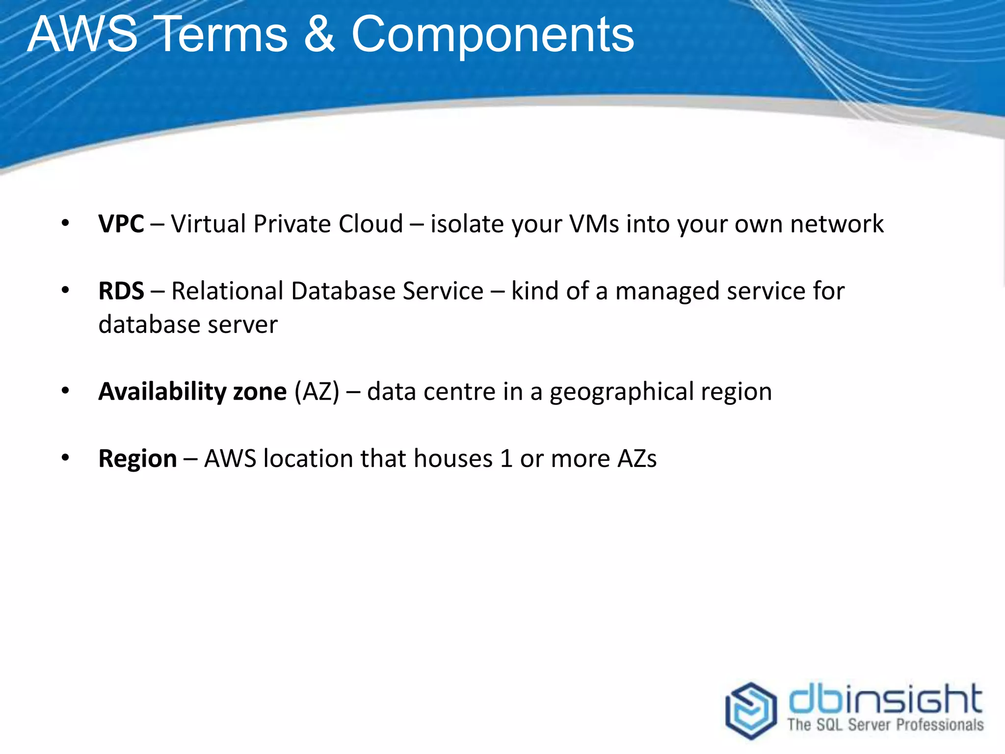 AWS Terms & Components • VPC – Virtual Private Cloud – isolate your VMs into your own network • RDS – Relational Database Service – kind of a managed service for database server • Availability zone (AZ) – data centre in a geographical region • Region – AWS location that houses 1 or more AZs 