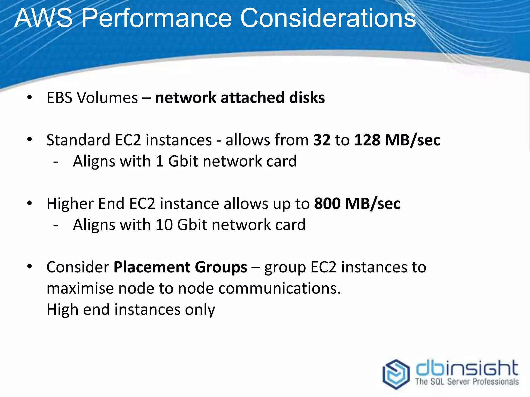 AWS Performance Considerations • EBS Volumes – network attached disks • Standard EC2 instances - allows from 32 to 128 MB/sec - Aligns with 1 Gbit network card • Higher End EC2 instance allows up to 800 MB/sec - Aligns with 10 Gbit network card • Consider Placement Groups – group EC2 instances to maximise node to node communications. High end instances only 