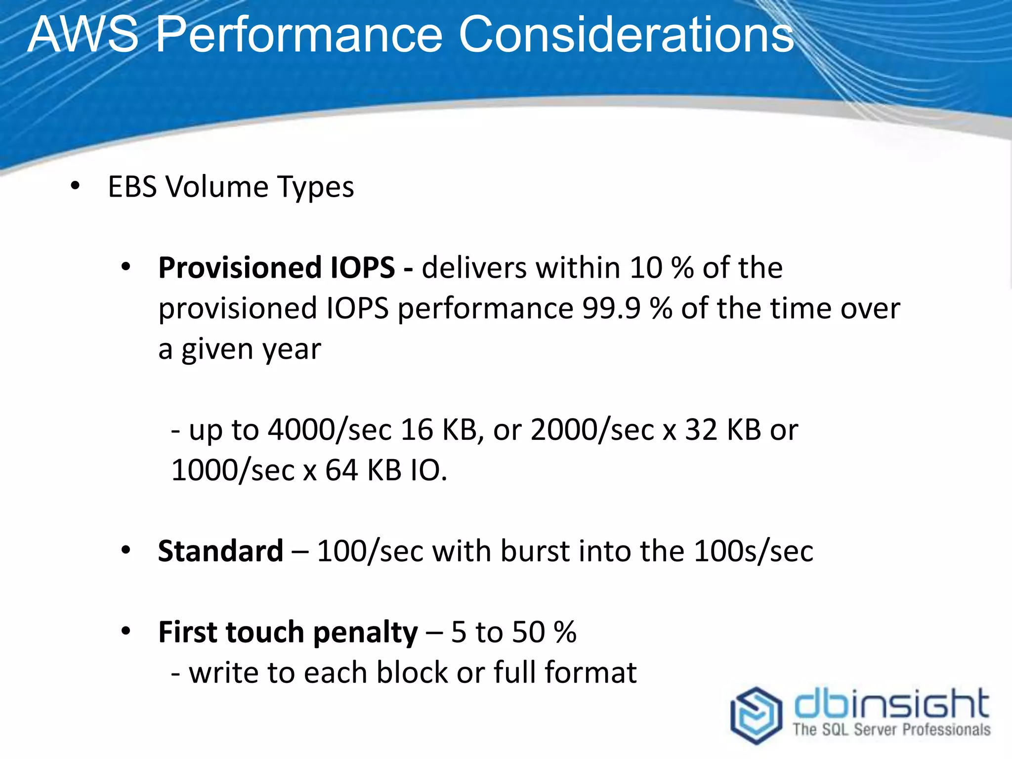 AWS Performance Considerations • EBS Volume Types • Provisioned IOPS - delivers within 10 % of the provisioned IOPS performance 99.9 % of the time over a given year - up to 4000/sec 16 KB, or 2000/sec x 32 KB or 1000/sec x 64 KB IO. • Standard – 100/sec with burst into the 100s/sec • First touch penalty – 5 to 50 % - write to each block or full format 