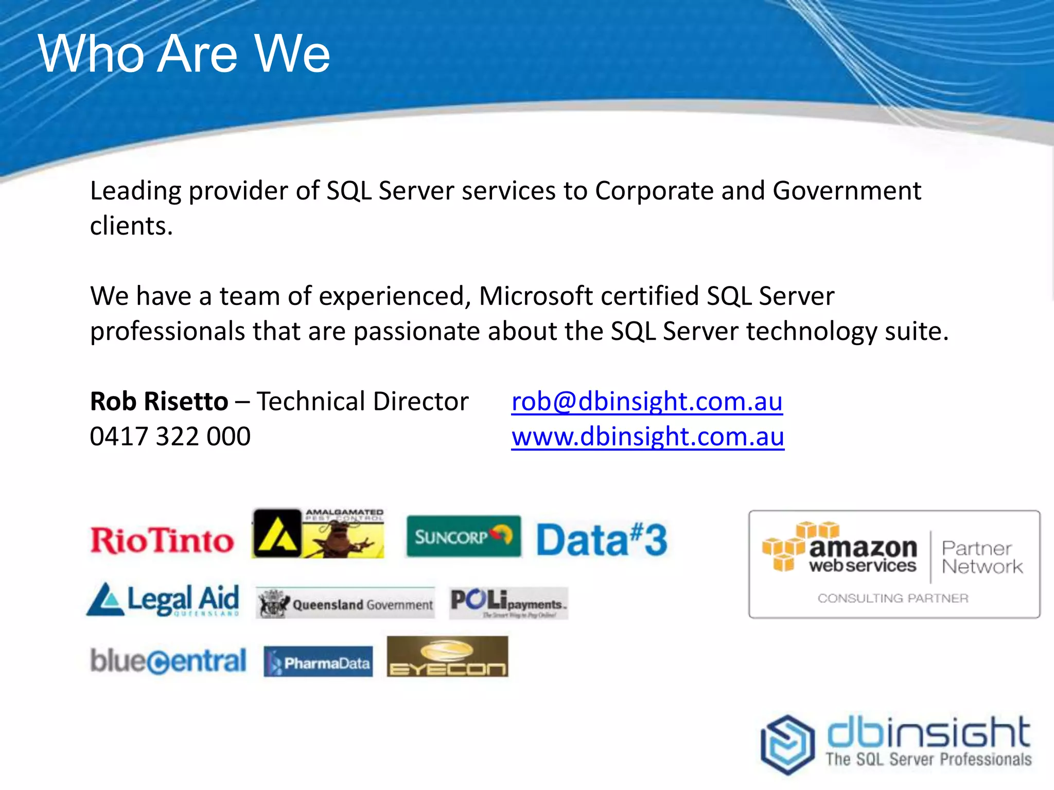 Who Are We Leading provider of SQL Server services to Corporate and Government clients. We have a team of experienced, Microsoft certified SQL Server professionals that are passionate about the SQL Server technology suite. Rob Risetto – Technical Director 0417 322 000 rob@dbinsight.com.au www.dbinsight.com.au 
