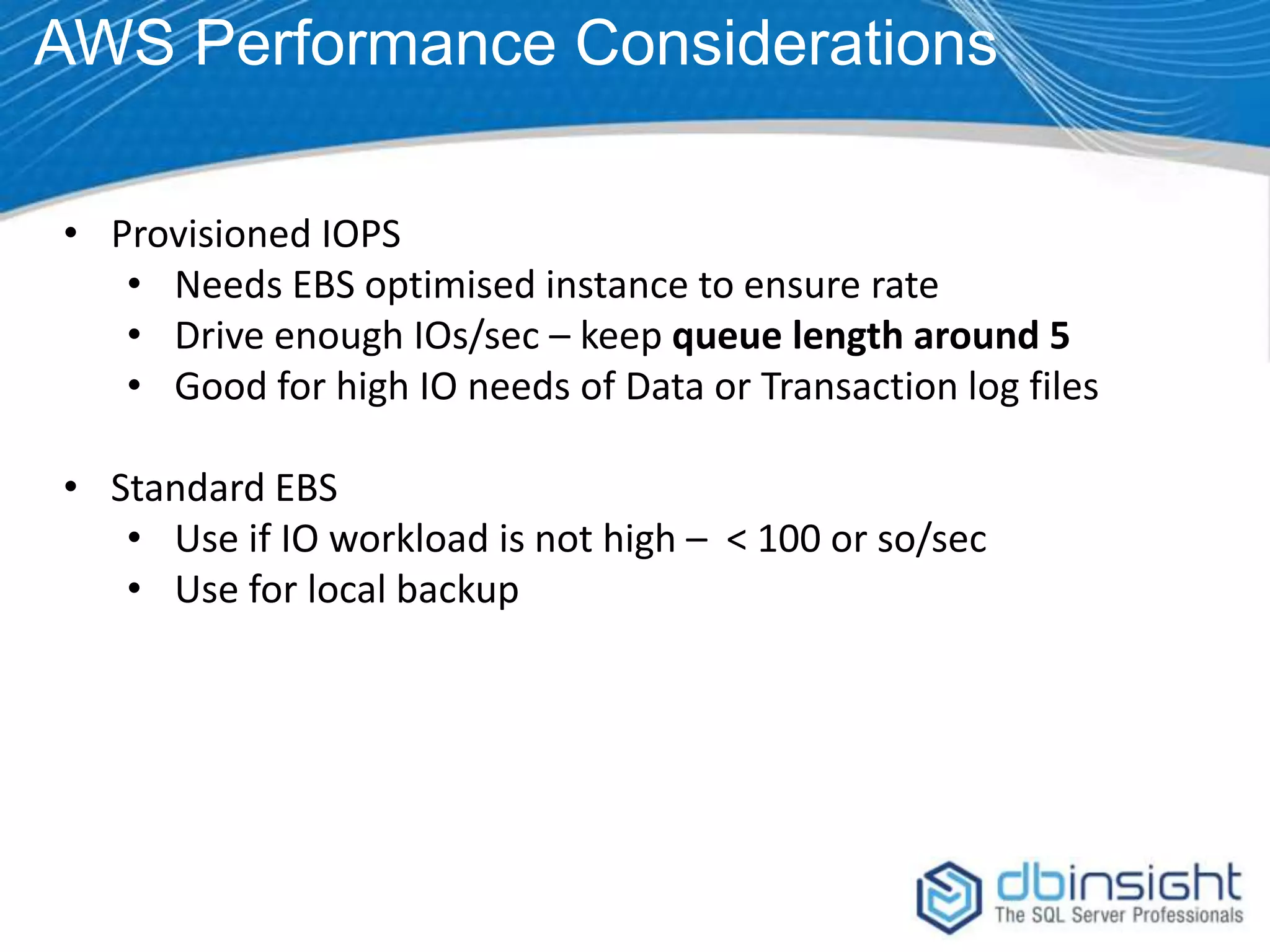AWS Performance Considerations • Provisioned IOPS • Needs EBS optimised instance to ensure rate • Drive enough IOs/sec – keep queue length around 5 • Good for high IO needs of Data or Transaction log files • Standard EBS • Use if IO workload is not high – < 100 or so/sec • Use for local backup 