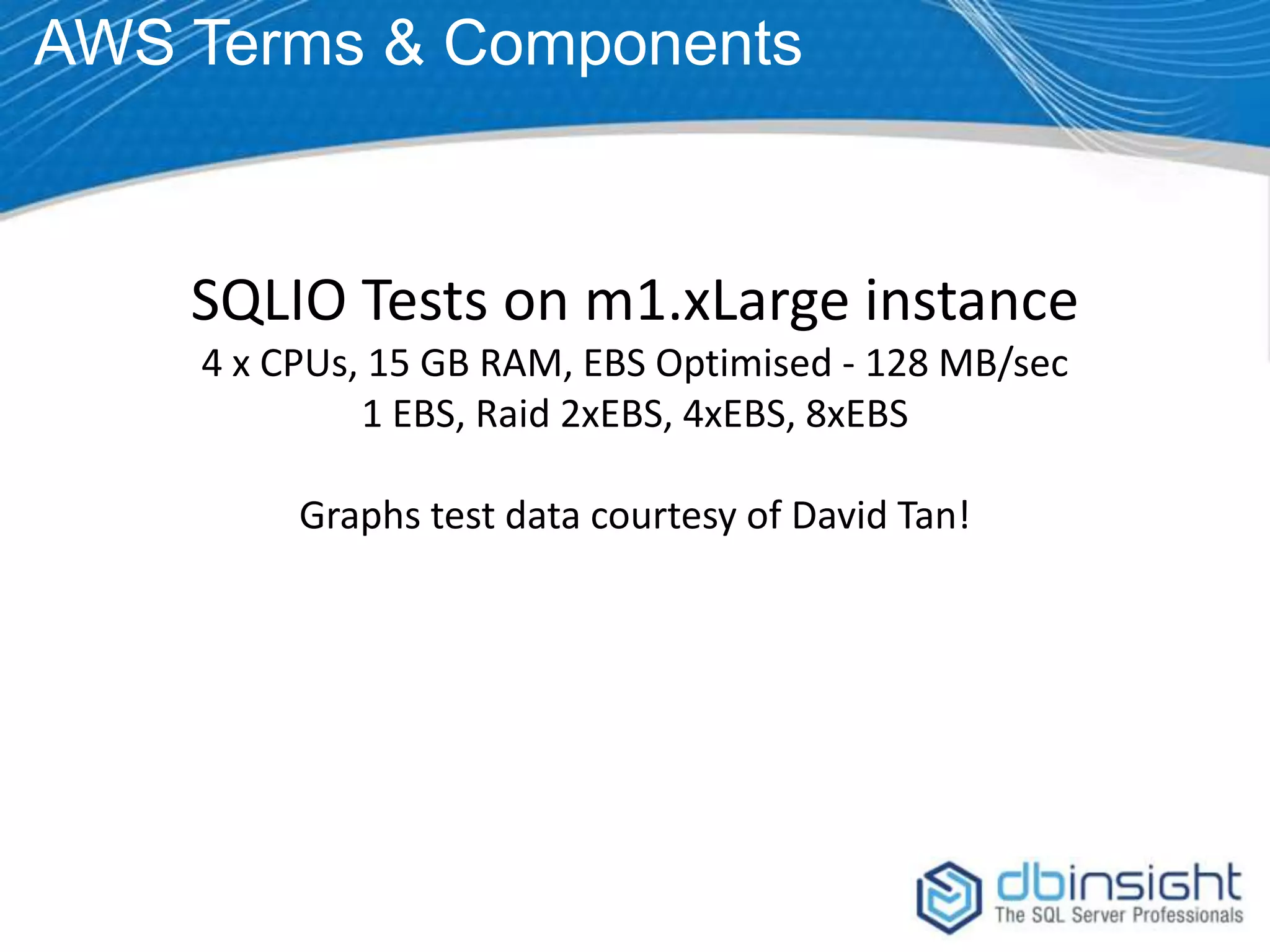 AWS Terms & Components SQLIO Tests on m1.xLarge instance 4 x CPUs, 15 GB RAM, EBS Optimised - 128 MB/sec 1 EBS, Raid 2xEBS, 4xEBS, 8xEBS Graphs test data courtesy of David Tan! 