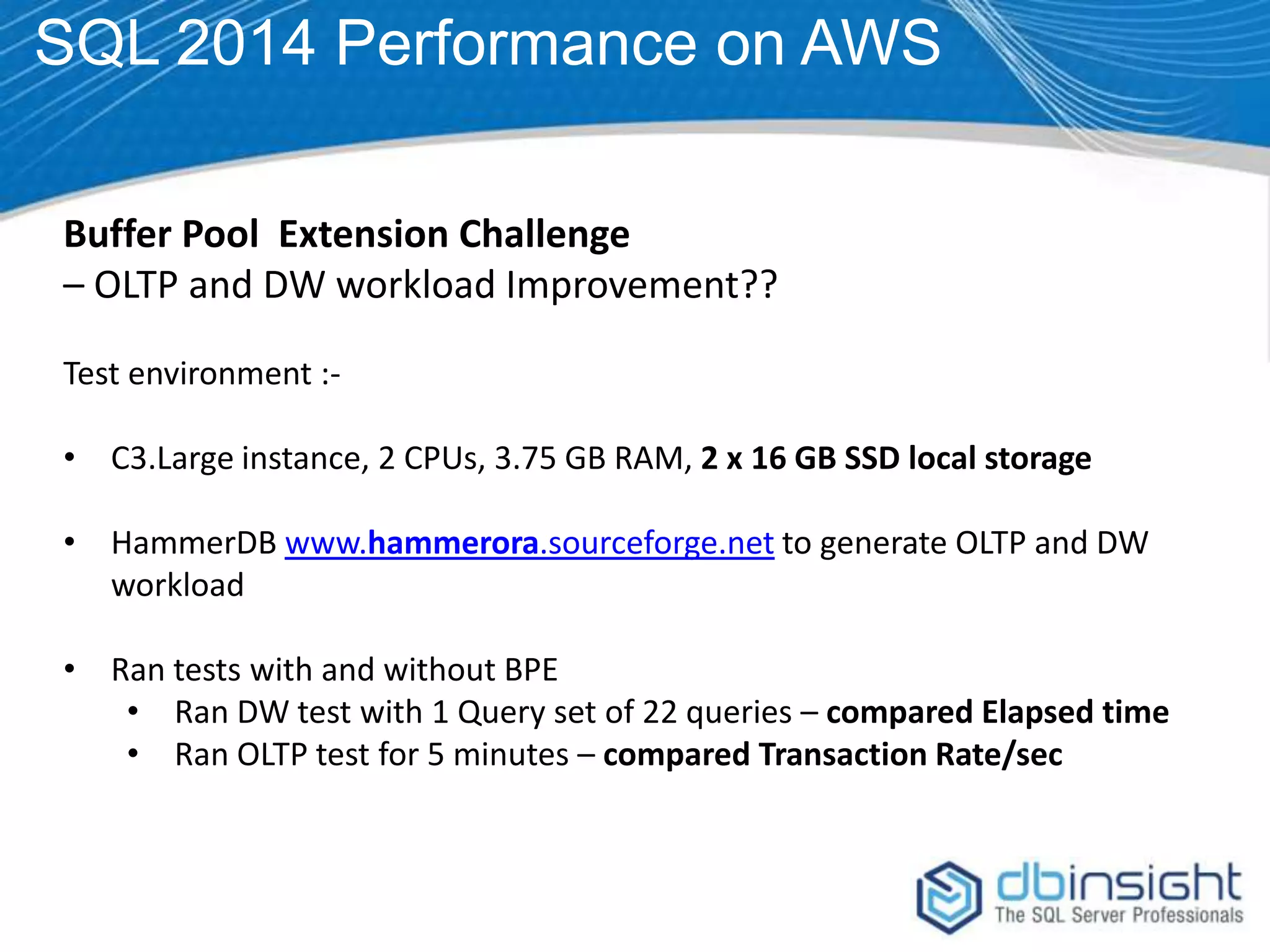 SQL 2014 Performance on AWS Buffer Pool Extension Challenge – OLTP and DW workload Improvement?? Test environment :• C3.Large instance, 2 CPUs, 3.75 GB RAM, 2 x 16 GB SSD local storage • HammerDB www.hammerora.sourceforge.net to generate OLTP and DW workload • Ran tests with and without BPE • Ran DW test with 1 Query set of 22 queries – compared Elapsed time • Ran OLTP test for 5 minutes – compared Transaction Rate/sec 