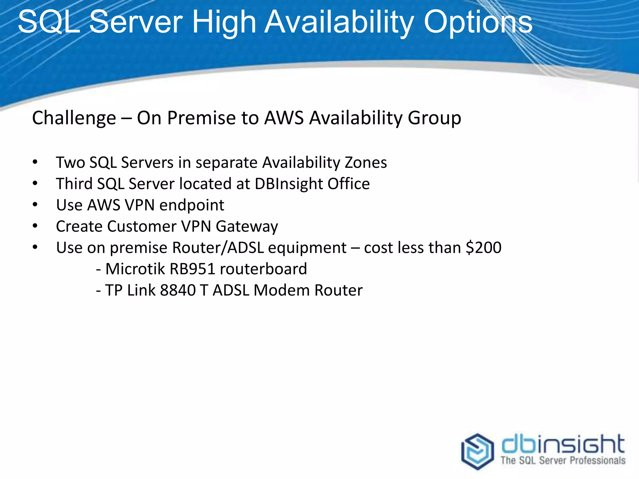 SQL Server High Availability Options Challenge – On Premise to AWS Availability Group • • • • • Two SQL Servers in separate Availability Zones Third SQL Server located at DBInsight Office Use AWS VPN endpoint Create Customer VPN Gateway Use on premise Router/ADSL equipment – cost less than $200 - Microtik RB951 routerboard - TP Link 8840 T ADSL Modem Router 