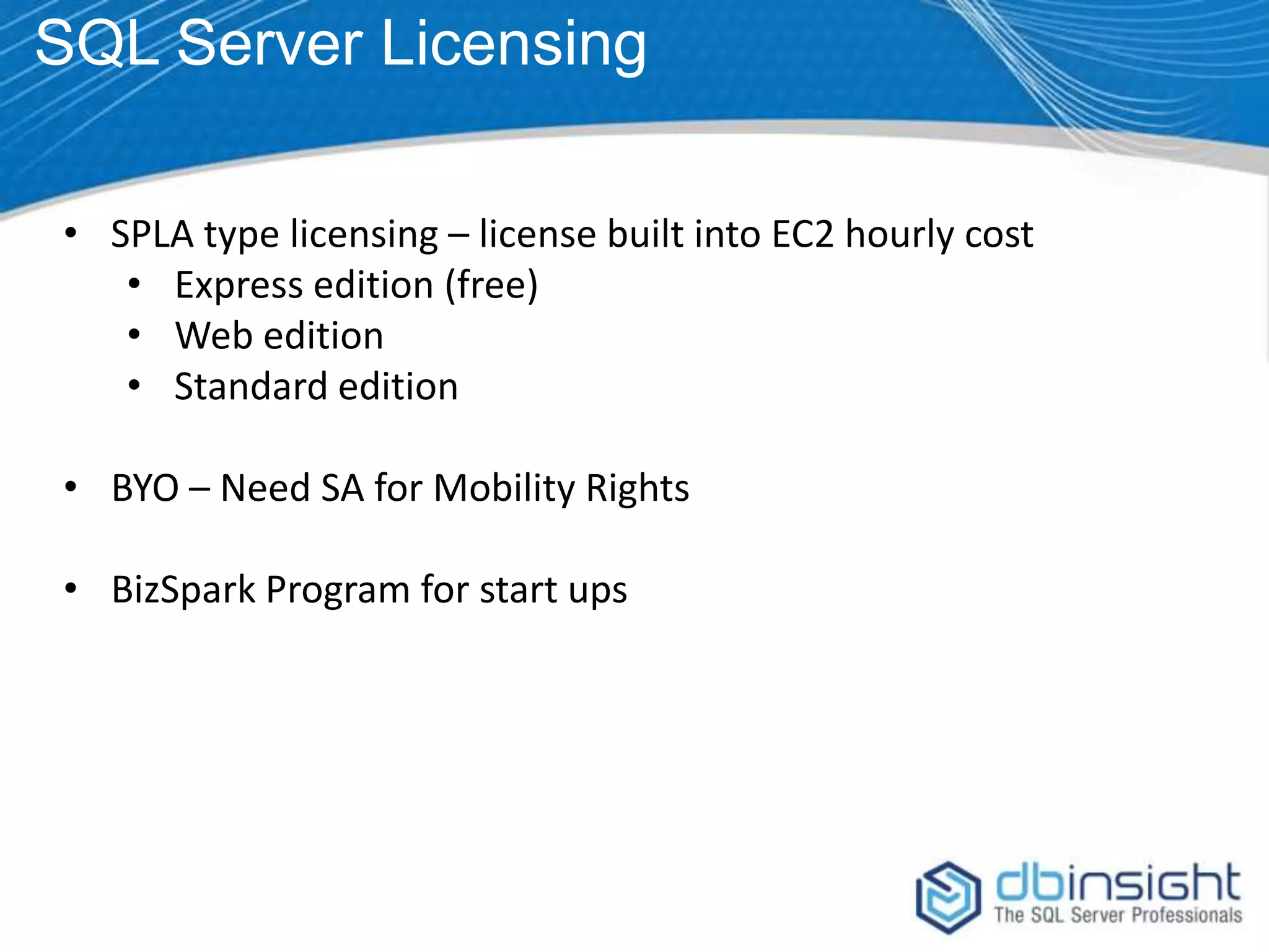 SQL Server Licensing • SPLA type licensing – license built into EC2 hourly cost • Express edition (free) • Web edition • Standard edition • BYO – Need SA for Mobility Rights • BizSpark Program for start ups 