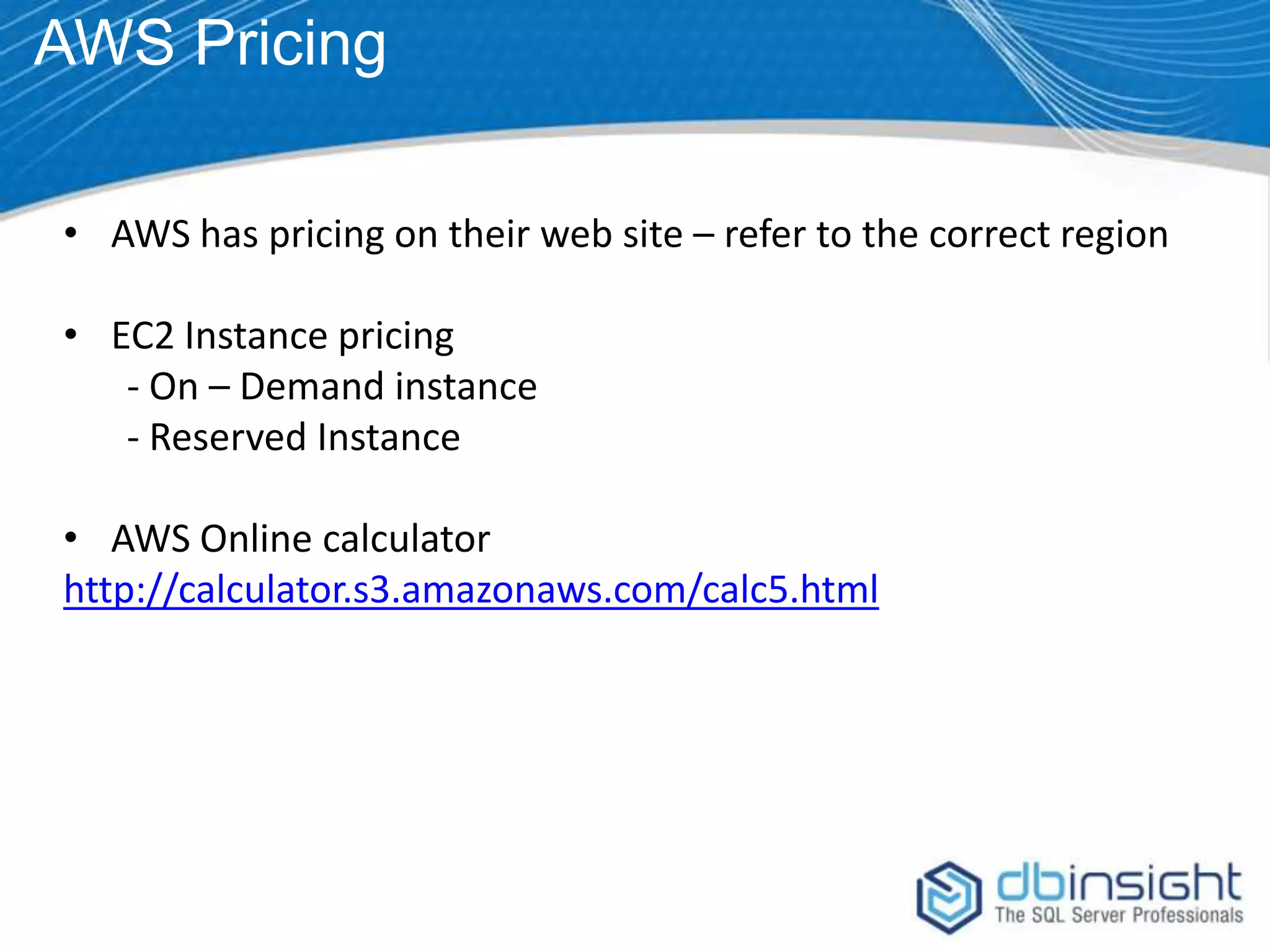 AWS Pricing • AWS has pricing on their web site – refer to the correct region • EC2 Instance pricing - On – Demand instance - Reserved Instance • AWS Online calculator http://calculator.s3.amazonaws.com/calc5.html 