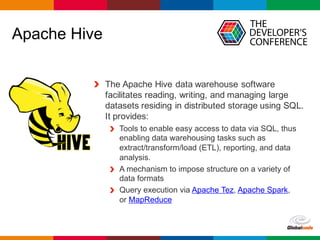 Globalcode	– Open4education
Apache Hive
The Apache Hive data warehouse software
facilitates reading, writing, and managing large
datasets residing in distributed storage using SQL.
It provides:
Tools to enable easy access to data via SQL, thus
enabling data warehousing tasks such as
extract/transform/load (ETL), reporting, and data
analysis.
A mechanism to impose structure on a variety of
data formats
Query execution via Apache Tez, Apache Spark,
or MapReduce
 