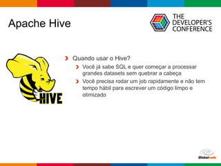 Globalcode	– Open4education
Apache Hive
Quando usar o Hive?
Você já sabe SQL e quer começar a processar
grandes datasets sem quebrar a cabeça
Você precisa rodar um job rapidamente e não tem
tempo hábil para escrever um código limpo e
otimizado
 