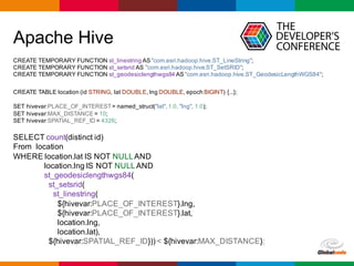 Globalcode	– Open4education
Apache Hive
CREATE TEMPORARY FUNCTION st_linestring AS "com.esri.hadoop.hive.ST_LineString";
CREATE TEMPORARY FUNCTION st_setsrid AS "com.esri.hadoop.hive.ST_SetSRID";
CREATE TEMPORARY FUNCTION st_geodesiclengthwgs84 AS "com.esri.hadoop.hive.ST_GeodesicLengthWGS84";
CREATE TABLE location (id STRING, lat DOUBLE, lng DOUBLE, epoch BIGINT) {...};
SET hivevar:PLACE_OF_INTEREST= named_struct("lat",1.0, "lng", 1.0);
SET hivevar:MAX_DISTANCE = 10;
SET hivevar:SPATIAL_REF_ID = 4326;
SELECT count(distinct id)
From location
WHERE location.lat IS NOT NULLAND
location.lng IS NOT NULLAND
st_geodesiclengthwgs84(
st_setsrid(
st_linestring(
${hivevar:PLACE_OF_INTEREST}.lng,
${hivevar:PLACE_OF_INTEREST}.lat,
location.lng,
location.lat),
${hivevar:SPATIAL_REF_ID})) < ${hivevar:MAX_DISTANCE};
 