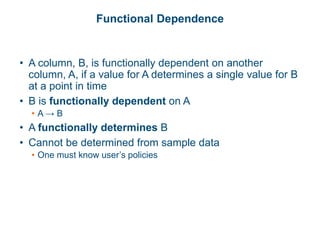 Functional Dependence
• A column, B, is functionally dependent on another
column, A, if a value for A determines a single value for B
at a point in time
• B is functionally dependent on A
• A → B
• A functionally determines B
• Cannot be determined from sample data
• One must know user’s policies
 