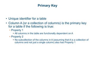 Primary Key
• Unique identifier for a table
• Column A (or a collection of columns) is the primary key
for a table if the following is true:
• Property 1
• All columns in the table are functionally dependent on A
• Property 2
• No subcollection of the columns in A (assuming that A is a collection of
columns and not just a single column) also has Property 1
 