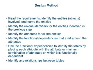 Design Method
• Read the requirements, identify the entities (objects)
involved, and name the entities
• Identify the unique identifiers for the entities identified in
the previous step
• Identify the attributes for all the entities
• Identify the functional dependencies that exist among the
attributes
• Use the functional dependencies to identify the tables by
placing each attribute with the attribute or minimum
combination of attributes on which it is functionally
dependent
• Identify any relationships between tables
 