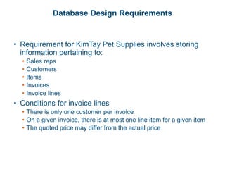 Database Design Requirements
• Requirement for KimTay Pet Supplies involves storing
information pertaining to:
• Sales reps
• Customers
• Items
• Invoices
• Invoice lines
• Conditions for invoice lines
• There is only one customer per invoice
• On a given invoice, there is at most one line item for a given item
• The quoted price may differ from the actual price
 