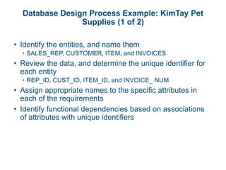 Database Design Process Example: KimTay Pet
Supplies (1 of 2)
• Identify the entities, and name them
• SALES_REP, CUSTOMER, ITEM, and INVOICES
• Review the data, and determine the unique identifier for
each entity
• REP_ID, CUST_ID, ITEM_ID, and INVOICE_ NUM
• Assign appropriate names to the specific attributes in
each of the requirements
• Identify functional dependencies based on associations
of attributes with unique identifiers
 