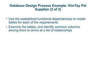 Database Design Process Example: KimTay Pet
Supplies (2 of 2)
• Use the established functional dependencies to create
tables for each of the requirements
• Examine the tables, and identify common columns
among them to arrive at a list of relationships
 
