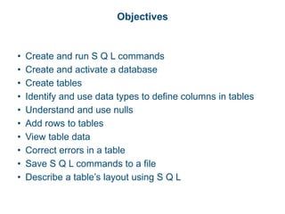 Objectives
• Create and run S Q L commands
• Create and activate a database
• Create tables
• Identify and use data types to define columns in tables
• Understand and use nulls
• Add rows to tables
• View table data
• Correct errors in a table
• Save S Q L commands to a file
• Describe a table’s layout using S Q L
 