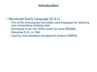 Introduction
• Structured Query Language (S Q L)
• One of the most popular and widely used languages for retrieving
and manipulating database data
• Developed in the mid-1970s under the name SEQUEL
• Renamed S Q L in 1980
• Used by most database management systems (DBMS)
 