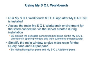 Using My S Q L Workbench
• Run My S Q L Workbench 8.0 C E app after My S Q L 8.0
is installed
• Access the main My S Q L Workbench environment for
the listed connection via the server created during
installation
• By clicking the available connection box listed on the My S Q L
Workbench opening window and then submitting the password
• Simplify the main window to give more room for the
Query pane and Output pane
• By hiding Navigation pane and My S Q L Additions pane
 