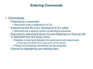 Entering Commands
• Commands
• Followed by a semicolon
• Semicolon ends a statement in S Q L
• Entered into the My S Q L Workbench S Q L editor
• Microsoft has a specific system of identifying keywords
• Executed by selecting Execute Current Statement or Execute (All
or Selected) from the Query menu
• Displays a result grid between the query pane and output pane
▶ Result grid and details from output pane can be cleared
• History of processing commands can be accessed
• Cleared by highlighting and deleting them
 