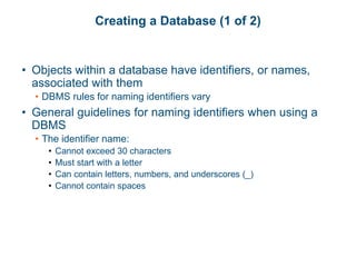 Creating a Database (1 of 2)
• Objects within a database have identifiers, or names,
associated with them
• DBMS rules for naming identifiers vary
• General guidelines for naming identifiers when using a
DBMS
• The identifier name:
• Cannot exceed 30 characters
• Must start with a letter
• Can contain letters, numbers, and underscores (_)
• Cannot contain spaces
 