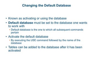 Changing the Default Database
• Known as activating or using the database
• Default database must be set to the database one wants
to work with
• Default database is the one to which all subsequent commands
pertain
• Activate the default database
• By executing the USE command followed by the name of the
database
• Tables can be added to the database after it has been
activated
 