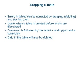Dropping a Table
• Errors in tables can be corrected by dropping (deleting)
and starting over
• Useful when a table is created before errors are
discovered
• Command is followed by the table to be dropped and a
semicolon
• Data in the table will also be deleted
 