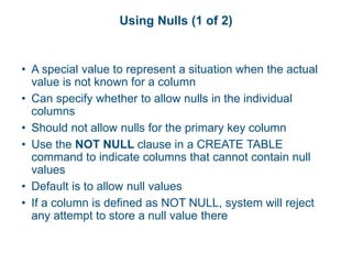 Using Nulls (1 of 2)
• A special value to represent a situation when the actual
value is not known for a column
• Can specify whether to allow nulls in the individual
columns
• Should not allow nulls for the primary key column
• Use the NOT NULL clause in a CREATE TABLE
command to indicate columns that cannot contain null
values
• Default is to allow null values
• If a column is defined as NOT NULL, system will reject
any attempt to store a null value there
 