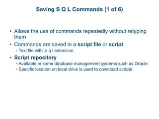Saving S Q L Commands (1 of 6)
• Allows the use of commands repeatedly without retyping
them
• Commands are saved in a script file or script
• Text file with .s q l extension
• Script repository
• Available in some database management systems such as Oracle
• Specific location on local drive is used to download scripts
 