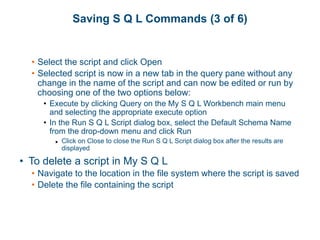 Saving S Q L Commands (3 of 6)
• Select the script and click Open
• Selected script is now in a new tab in the query pane without any
change in the name of the script and can now be edited or run by
choosing one of the two options below:
• Execute by clicking Query on the My S Q L Workbench main menu
and selecting the appropriate execute option
• In the Run S Q L Script dialog box, select the Default Schema Name
from the drop-down menu and click Run
▶ Click on Close to close the Run S Q L Script dialog box after the results are
displayed
• To delete a script in My S Q L
• Navigate to the location in the file system where the script is saved
• Delete the file containing the script
 
