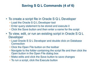 Saving S Q L Commands (4 of 6)
• To create a script file in Oracle S Q L Developer
• Load the Oracle S Q L Developer tool
• Enter query statement to be stored and execute it
• Click the Save button and then enter a name for the script
• To view, edit, or run an existing script in Oracle S Q L
Developer
• Load Oracle S Q L Developer and double click on Database
Connection
• Click the Open File button on the toolbar
• Navigate to the folder containing the script file and then click the
Open button in the Open File dialog box
• Make edits and click the Save button to save changes
• To run a script, click the Execute button
 