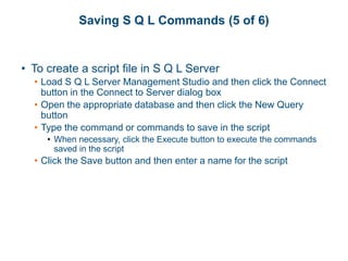 Saving S Q L Commands (5 of 6)
• To create a script file in S Q L Server
• Load S Q L Server Management Studio and then click the Connect
button in the Connect to Server dialog box
• Open the appropriate database and then click the New Query
button
• Type the command or commands to save in the script
• When necessary, click the Execute button to execute the commands
saved in the script
• Click the Save button and then enter a name for the script
 