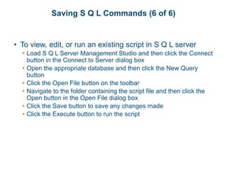 Saving S Q L Commands (6 of 6)
• To view, edit, or run an existing script in S Q L server
• Load S Q L Server Management Studio and then click the Connect
button in the Connect to Server dialog box
• Open the appropriate database and then click the New Query
button
• Click the Open File button on the toolbar
• Navigate to the folder containing the script file and then click the
Open button in the Open File dialog box
• Click the Save button to save any changes made
• Click the Execute button to run the script
 