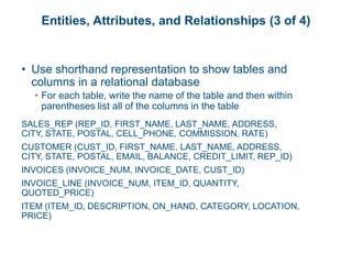 Entities, Attributes, and Relationships (3 of 4)
• Use shorthand representation to show tables and
columns in a relational database
• For each table, write the name of the table and then within
parentheses list all of the columns in the table
SALES_REP (REP_ID, FIRST_NAME, LAST_NAME, ADDRESS,
CITY, STATE, POSTAL, CELL_PHONE, COMMISSION, RATE)
CUSTOMER (CUST_ID, FIRST_NAME, LAST_NAME, ADDRESS,
CITY, STATE, POSTAL, EMAIL, BALANCE, CREDIT_LIMIT, REP_ID)
INVOICES (INVOICE_NUM, INVOICE_DATE, CUST_ID)
INVOICE_LINE (INVOICE_NUM, ITEM_ID, QUANTITY,
QUOTED_PRICE)
ITEM (ITEM_ID, DESCRIPTION, ON_HAND, CATEGORY, LOCATION,
PRICE)
 