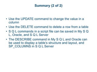 Summary (2 of 2)
• Use the UPDATE command to change the value in a
column
• Use the DELETE command to delete a row from a table
• S Q L commands in a script file can be saved in My S Q
L, Oracle, and S Q L Server
• The DESCRIBE command in My S Q L and Oracle can
be used to display a table’s structure and layout, and
SP_COLUMNS in S Q L Server
 