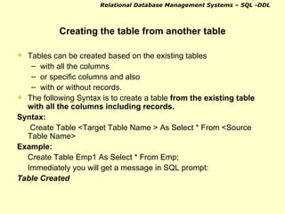 Creating the table from another table Tables can be created based on the existing tables  with all the columns  or specific columns and also  with or without records. The following Syntax is to create a table  from the existing table with all the columns including records. Syntax:   Create Table <Target Table Name > As Select * From <Source Table Name> Example:  Create Table Emp1 As Select * From Emp; Immediately you will get a message in SQL prompt: Table Created   